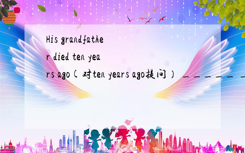 His grandfather died ten years ago(对ten years ago提问） _____ _______ His grandfather______?