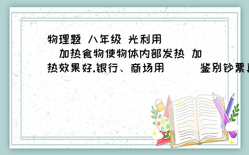 物理题 八年级 光利用（  ）加热食物使物体内部发热 加热效果好.银行、商场用（  ）鉴别钞票真假       第一个空我写的是凹面镜 不知道是不是对的微波？紫外线？啥跟啥呀 我没学过啊