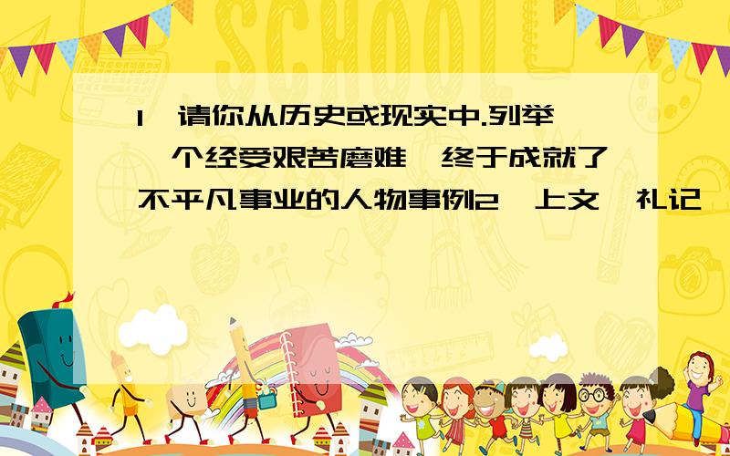 1、请你从历史或现实中.列举一个经受艰苦磨难,终于成就了不平凡事业的人物事例2、上文《礼记*檀弓下》与《鱼我所欲也》选段中的那个句子表达的意思一致?把它摘录在下来3、孟子所主张