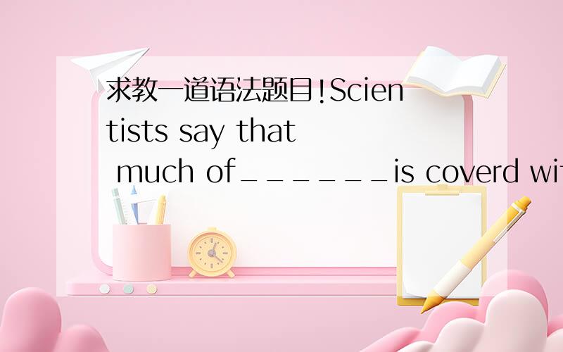 求教一道语法题目!Scientists say that much of______is coverd with water.A.the earth's surfaceD.the surface of the earth请问A为何不能选