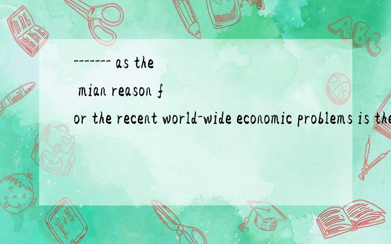 ------- as the mian reason for the recent world-wide economic problems is the fact that the us government would hardly acceptedA Regarding B To regard C Regarded D Being regarded请翻译一下句子,选什么.为什么