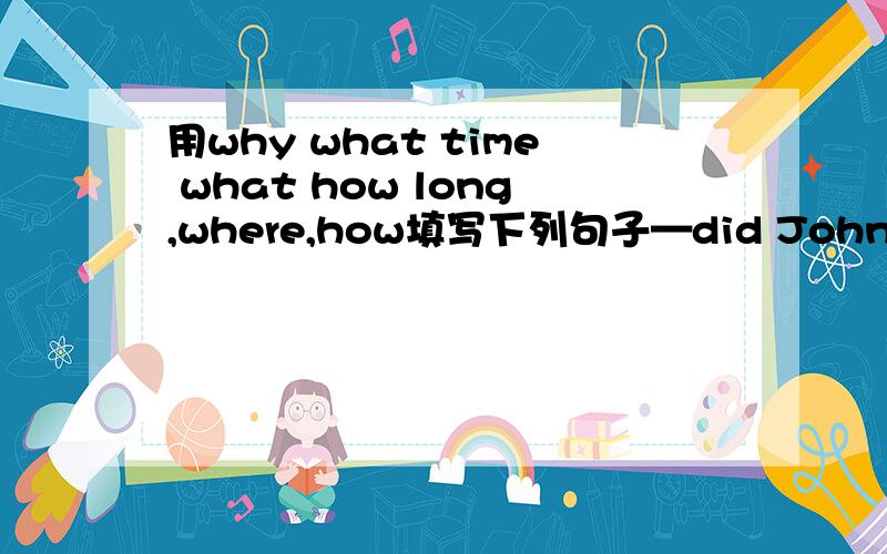 用why what time what how long,where,how填写下列句子—did John and Lisa go?—did John buy a hat?—did they leave beijing?—did Lisa buy?—did they travelthere?—did they walk on the wall?—was the weather like?—did they eat?