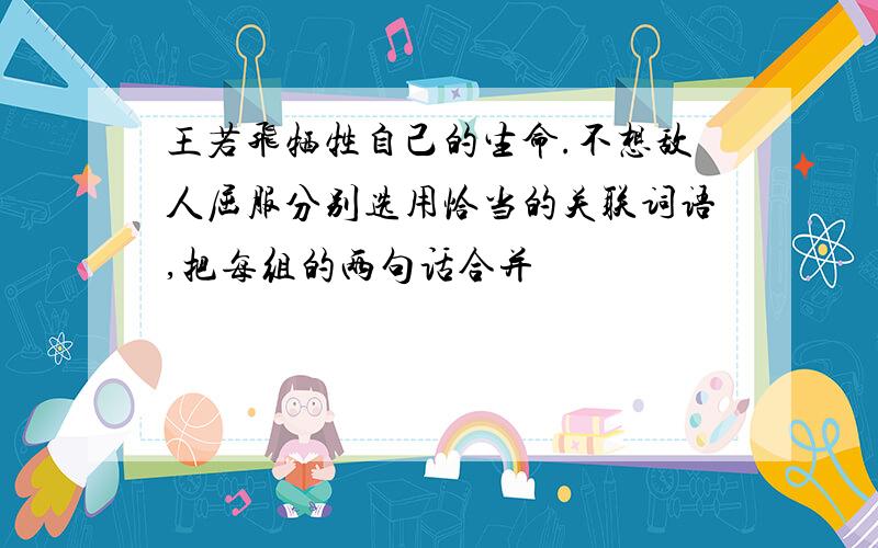 王若飞牺牲自己的生命.不想敌人屈服分别选用恰当的关联词语,把每组的两句话合并