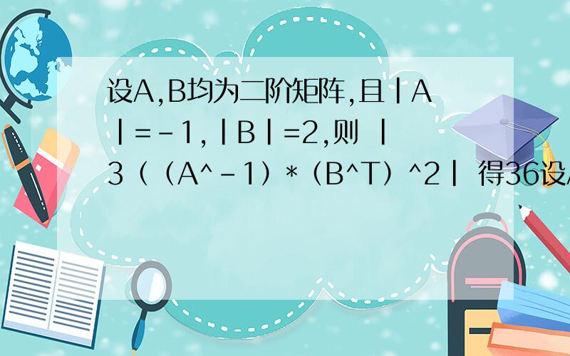 设A,B均为二阶矩阵,且|A|=-1,|B|=2,则 |3（（A^-1）*（B^T）^2| 得36设A,B均为二阶矩阵,且|A|=-1,|B|=2,则 |3（（A^-1）*（B^T）^2|得36.怎么算出来的啊?麻烦写上过程和用到的公式.