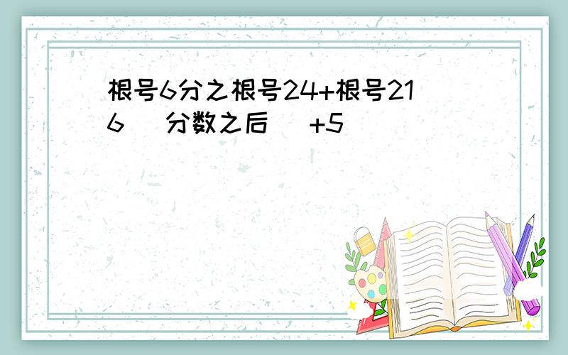 根号6分之根号24+根号216 （分数之后） +5