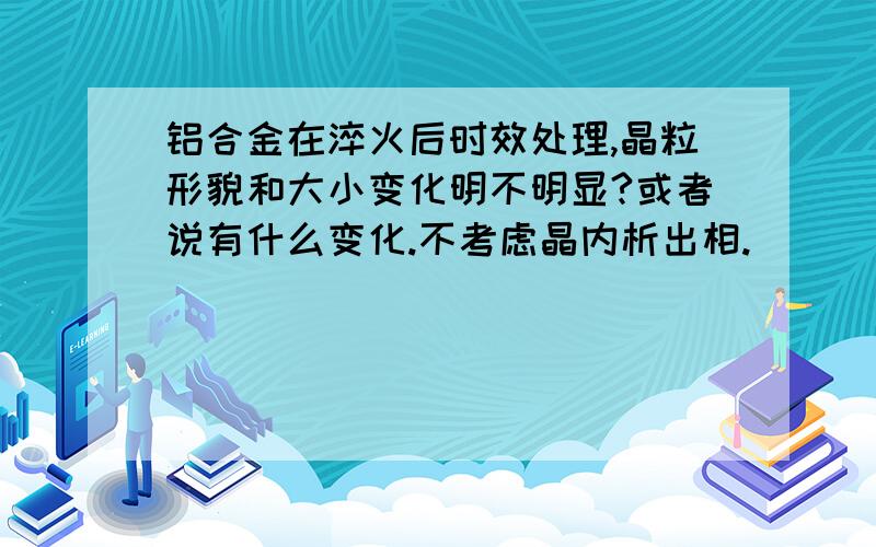 铝合金在淬火后时效处理,晶粒形貌和大小变化明不明显?或者说有什么变化.不考虑晶内析出相.