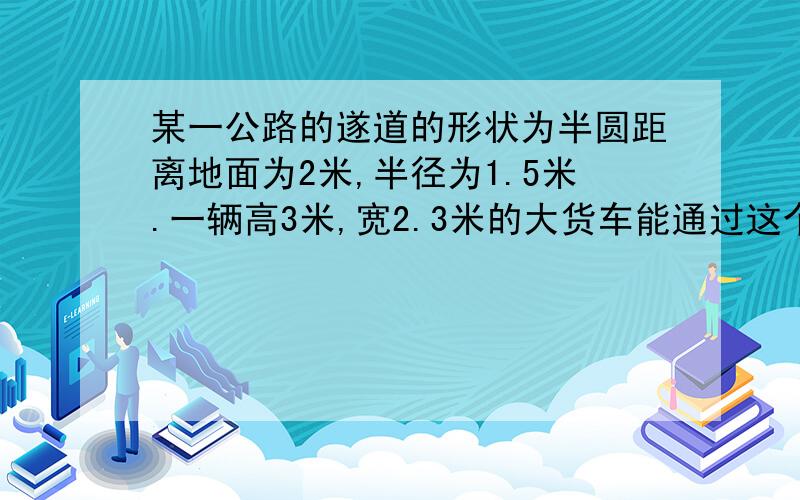 某一公路的遂道的形状为半圆距离地面为2米,半径为1.5米.一辆高3米,宽2.3米的大货车能通过这个隧道吗?如果要使高度不超过4米,宽为2.3米的大货车也能顺利通过这个隧道且不改变圆心到地面