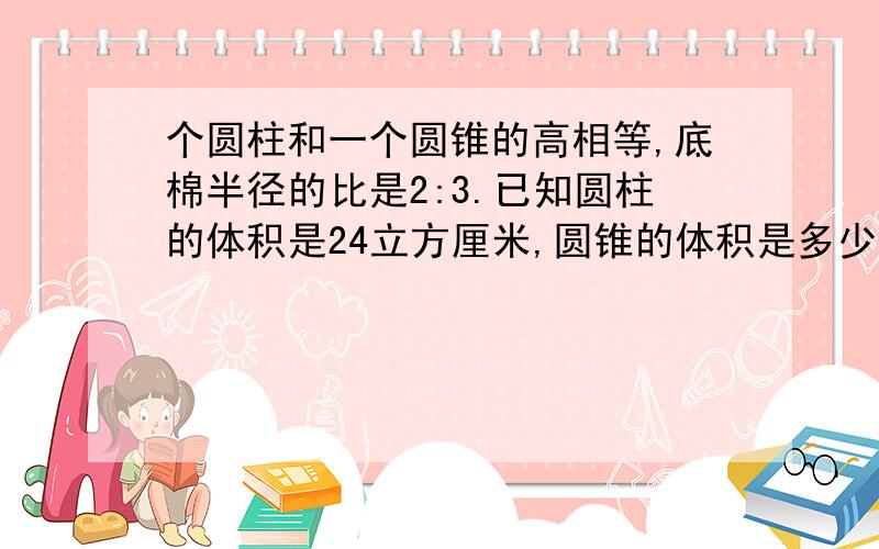 个圆柱和一个圆锥的高相等,底棉半径的比是2:3.已知圆柱的体积是24立方厘米,圆锥的体积是多少立方厘米?