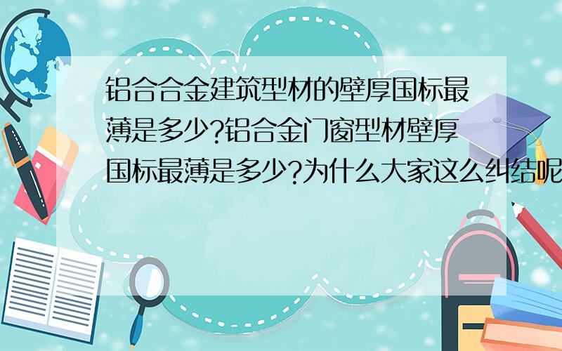 铝合合金建筑型材的壁厚国标最薄是多少?铝合金门窗型材壁厚国标最薄是多少?为什么大家这么纠结呢?现在是政府相关职能部门说不清这个问题,铝材企业也说不清,用户也说不清,什么原因啊