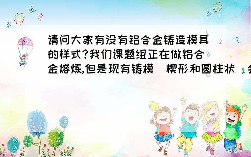 请问大家有没有铝合金铸造模具的样式?我们课题组正在做铝合金熔炼,但是现有铸模（楔形和圆柱状）会有比较多的夹渣,请问大家除了这两种形状的还有没有其他的比较好的模具可以选择?最