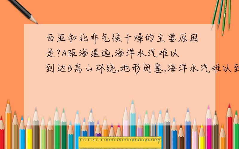 西亚和北非气候干燥的主要原因是?A距海遥远,海洋水汽难以到达B高山环绕,地形闭塞,海洋水汽难以到达C大部分受副高和东北信风带控制D地面覆盖大面积沙漠