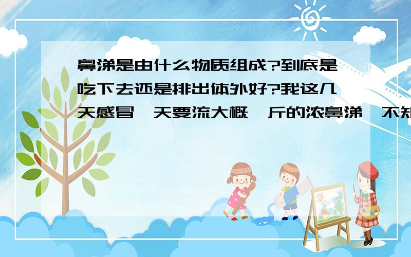 鼻涕是由什么物质组成?到底是吃下去还是排出体外好?我这几天感冒一天要流大概一斤的浓鼻涕,不知道是否对身体营养有影响?谢谢