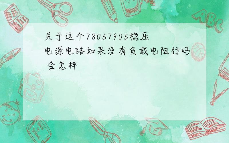 关于这个78057905稳压电源电路如果没有负载电阻行吗 会怎样