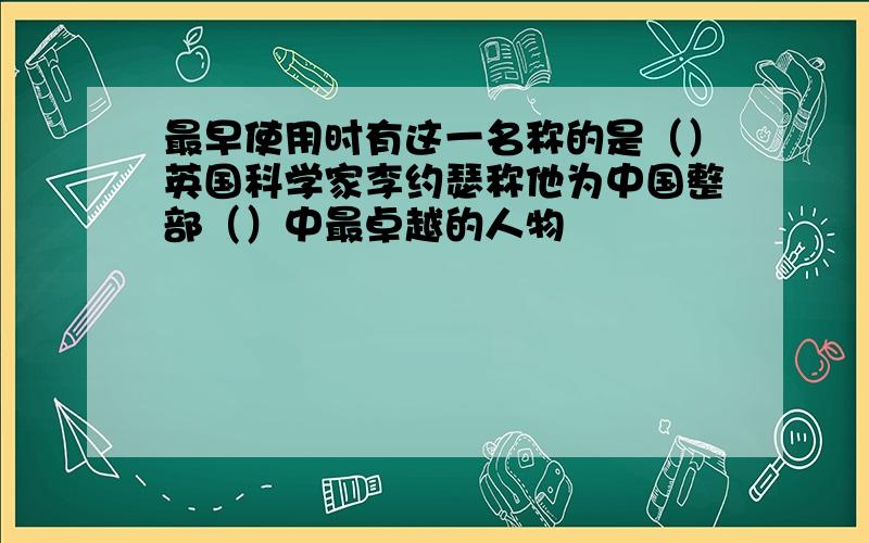 最早使用时有这一名称的是（）英国科学家李约瑟称他为中国整部（）中最卓越的人物