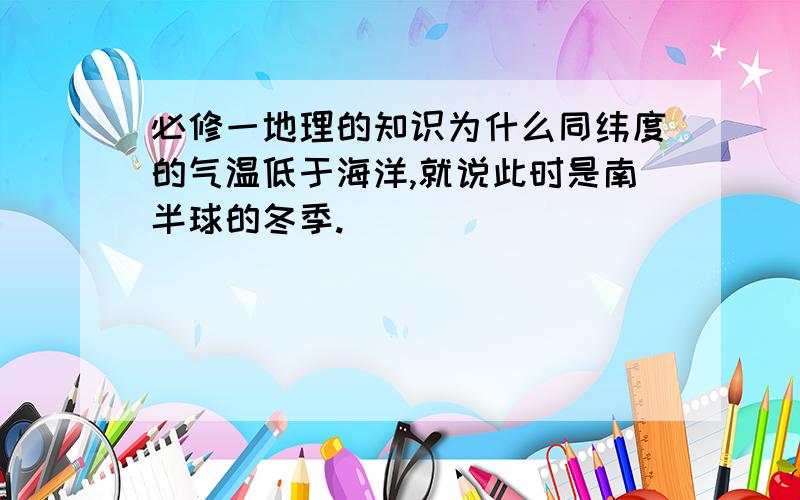 必修一地理的知识为什么同纬度的气温低于海洋,就说此时是南半球的冬季.