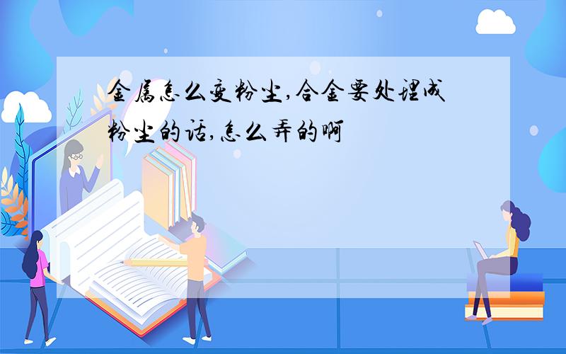 金属怎么变粉尘,合金要处理成粉尘的话,怎么弄的啊