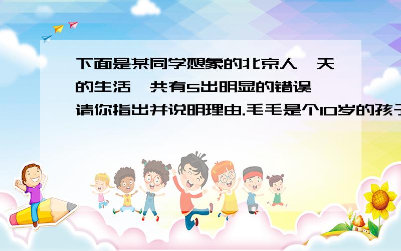 下面是某同学想象的北京人一天的生活,共有5出明显的错误,请你指出并说明理由.毛毛是个10岁的孩子,说是孩子其实在北京人中算是个中青年了,因为北京人生活环境恶劣,人们的寿命都不长.这