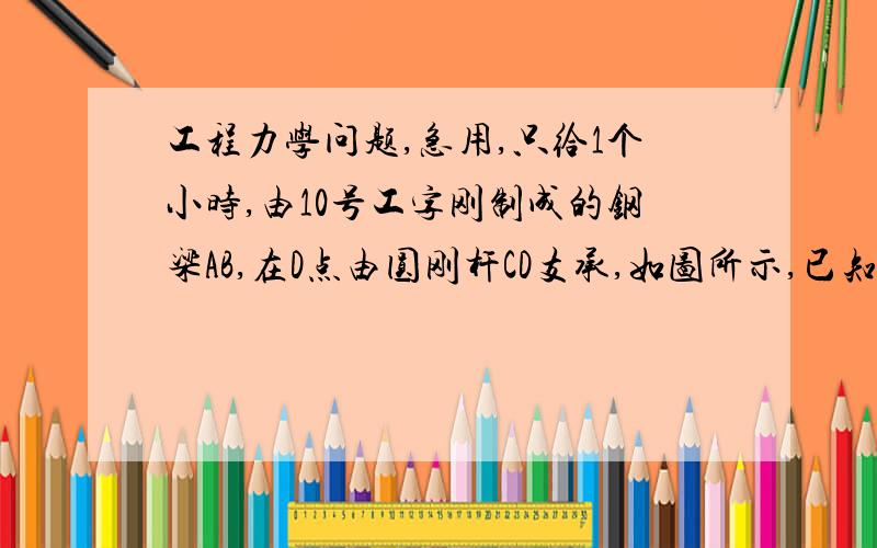 工程力学问题,急用,只给1个小时,由10号工字刚制成的钢梁AB,在D点由圆刚杆CD支承,如图所示,已知梁和杆的许用应力均为[6]=160MPa.试求均布载荷的许可值及圆杆直径d.