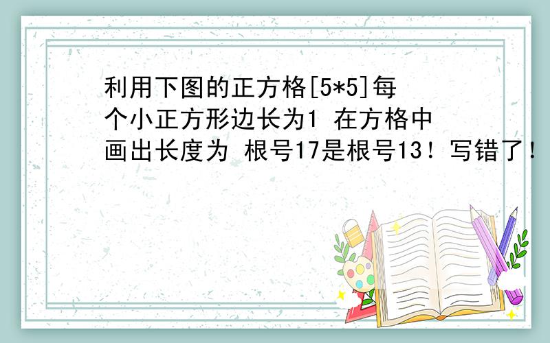 利用下图的正方格[5*5]每个小正方形边长为1 在方格中画出长度为 根号17是根号13！写错了！注意！根号13！