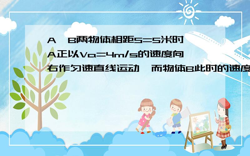 A、B两物体相距S=5米时,A正以Va=4m/s的速度向右作匀速直线运动,而物体B此时的速度Vb=10m/s,随即向右作匀减速直线运动,加速度大小a=2m/s^2,则在追上之前,两者之间的最大距离是多少?a追上b需要多