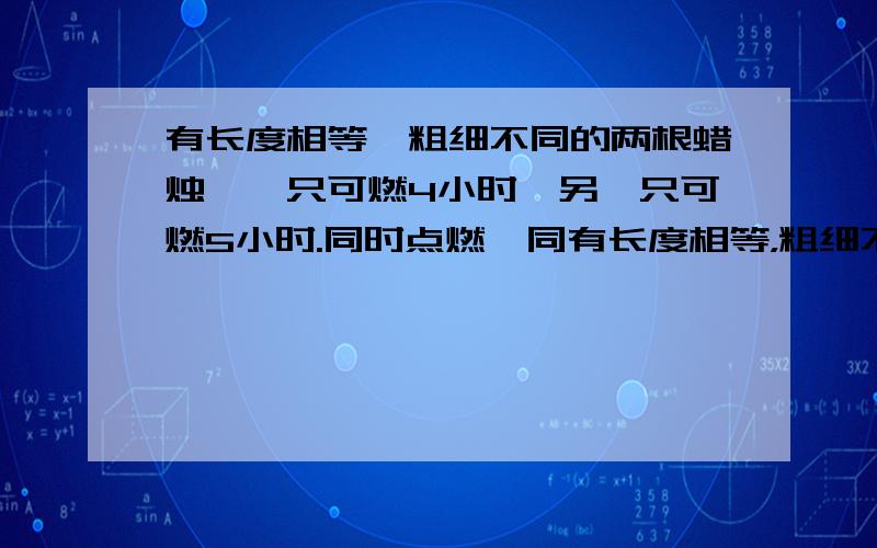 有长度相等,粗细不同的两根蜡烛,一只可燃4小时,另一只可燃5小时.同时点燃,同有长度相等，粗细不同的两根蜡烛，一只可燃4小时，另一只可燃5小时。同时点燃，同时熄灭，余下的一直是另