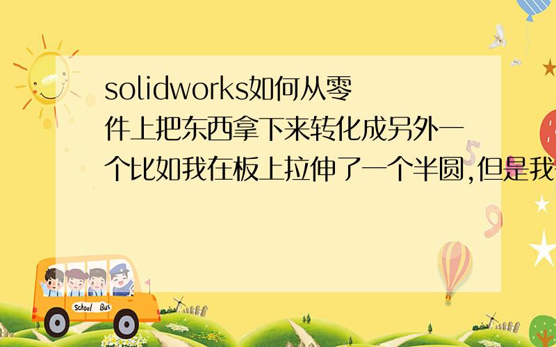 solidworks如何从零件上把东西拿下来转化成另外一个比如我在板上拉伸了一个半圆,但是我需要的是半圆和板装配配合,所以需要一个方法半圆另存为宜个零件