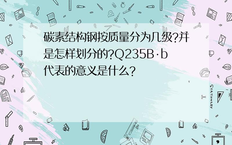 碳素结构钢按质量分为几级?并是怎样划分的?Q235B·b代表的意义是什么?