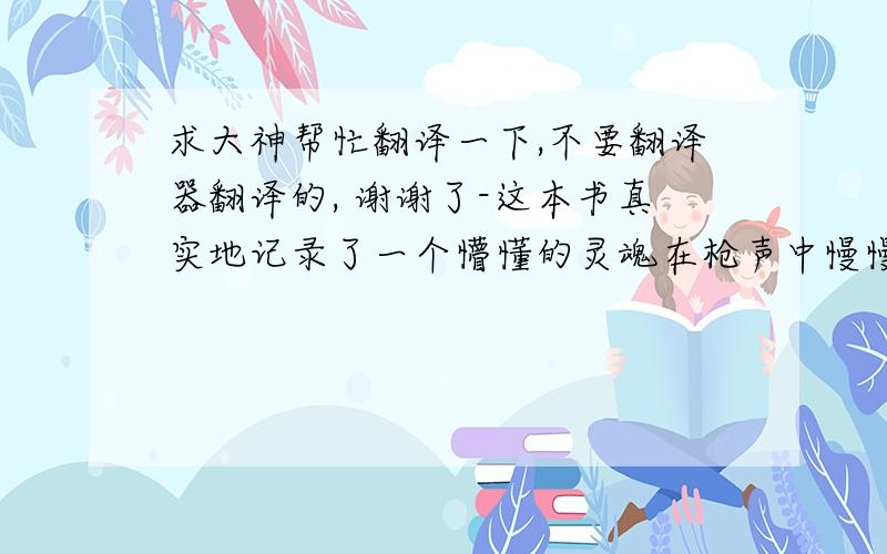 求大神帮忙翻译一下,不要翻译器翻译的, 谢谢了-这本书真实地记录了一个懵懂的灵魂在枪声中慢慢苏醒,不堪忍受,然后逃离的故事.简单,有的时候是非常感人的.　  -在那片炙热的非洲大地,无