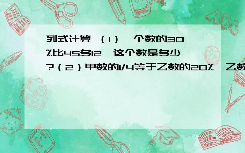 列式计算 （1）一个数的30%比45多12,这个数是多少?（2）甲数的1/4等于乙数的20%,乙数是60,甲数是多少