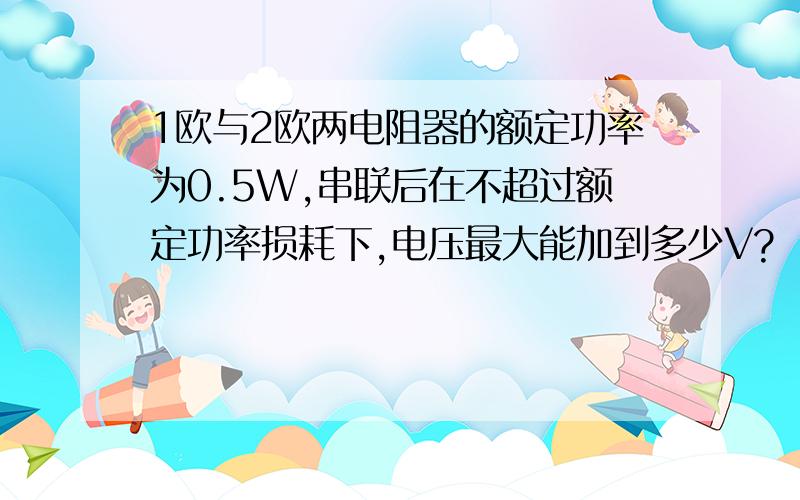 1欧与2欧两电阻器的额定功率为0.5W,串联后在不超过额定功率损耗下,电压最大能加到多少V?