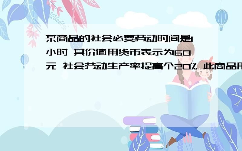 某商品的社会必要劳动时间是1小时 其价值用货币表示为60元 社会劳动生产率提高个20% 此商品用货币表示为