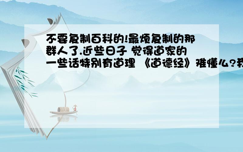 不要复制百科的!最烦复制的那群人了.近些日子 觉得道家的一些话特别有道理 《道德经》难懂么?我今年16岁有什么关于“道”的书么也就是讲解之类的我很想懂，这个世界有太多疑问了- - 2L