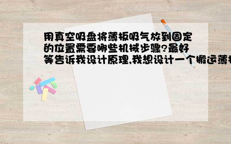 用真空吸盘将薄板吸气放到固定的位置需要哪些机械步骤?最好等告诉我设计原理,我想设计一个搬运薄板的机械,抓取是采用真空吸盘,垂直方向吸起大概30公分,再水平移动大概40公分再放下,请