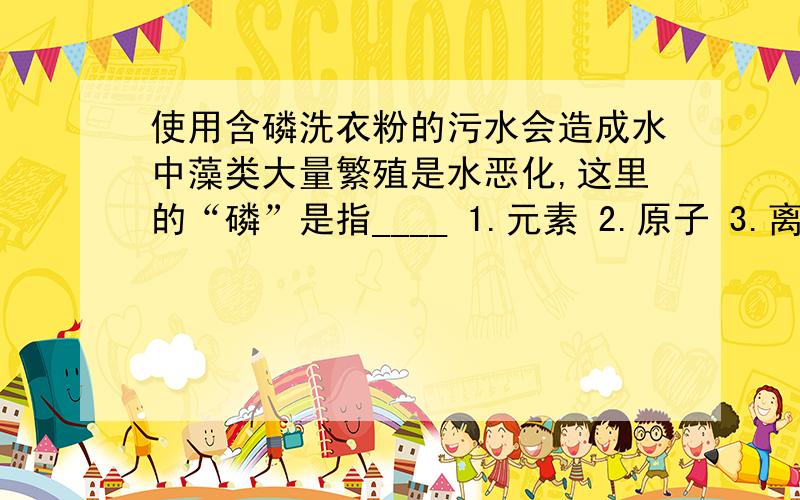 使用含磷洗衣粉的污水会造成水中藻类大量繁殖是水恶化,这里的“磷”是指____ 1.元素 2.原子 3.离子 4.分子