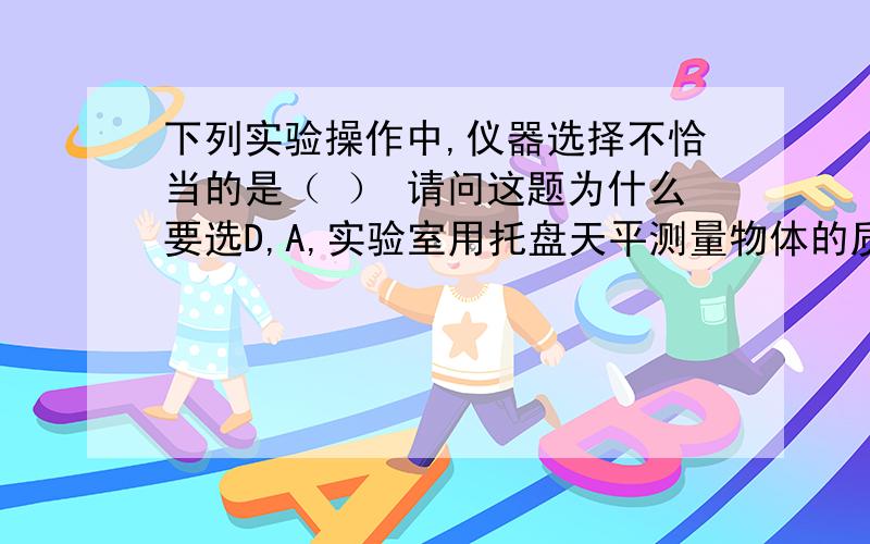 下列实验操作中,仪器选择不恰当的是（ ） 请问这题为什么要选D,A,实验室用托盘天平测量物体的质量B.观察蜗牛是用放大镜C,观察月球时用天文望远镜D.测量固体体积用量筒