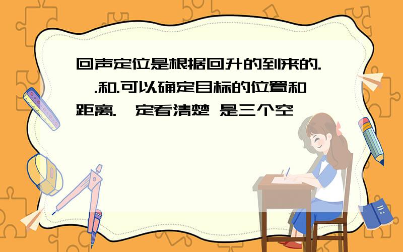 回声定位是根据回升的到来的.、.和.可以确定目标的位置和距离.一定看清楚 是三个空