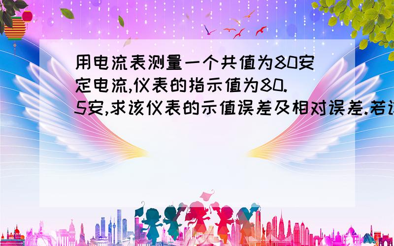 用电流表测量一个共值为80安定电流,仪表的指示值为80.5安,求该仪表的示值误差及相对误差.若该电流表满刻度值为100安,又知该表最大绝对误差为0.83安,求该表的示值误差并确定该表的准确度