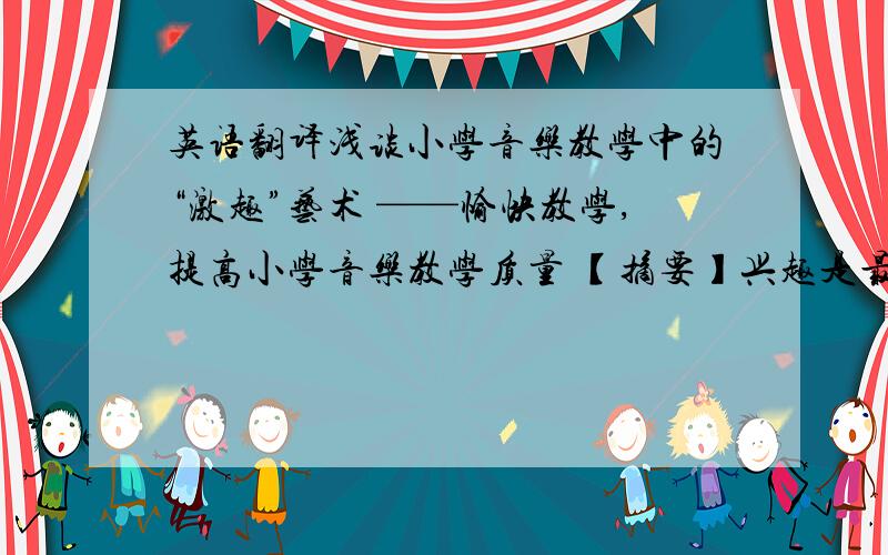 英语翻译浅谈小学音乐教学中的“激趣”艺术 ——愉快教学,提高小学音乐教学质量 【摘要】兴趣是最好的老师,在小学音乐教育中兴趣的培养是至关重要的.重视学生的音乐兴趣、多方面培