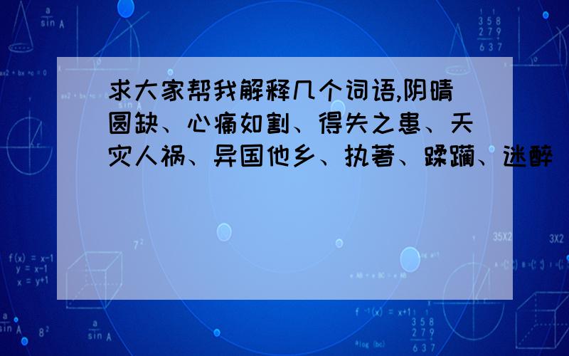 求大家帮我解释几个词语,阴晴圆缺、心痛如割、得失之患、天灾人祸、异国他乡、执著、蹂躏、迷醉