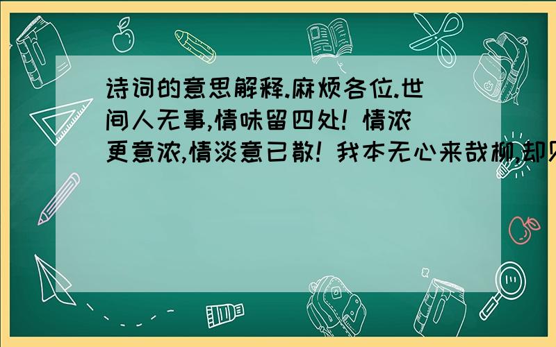 诗词的意思解释.麻烦各位.世间人无事,情味留四处! 情浓更意浓,情淡意已散! 我本无心来哉柳,却见柳树已成荫!          麻烦大家了.帮下忙.解释下.不要太深奥了哈.简单点.谢谢.