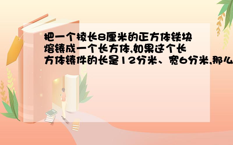 把一个棱长8厘米的正方体铁块熔铸成一个长方体,如果这个长方体铸件的长是12分米、宽6分米,那么高是多少