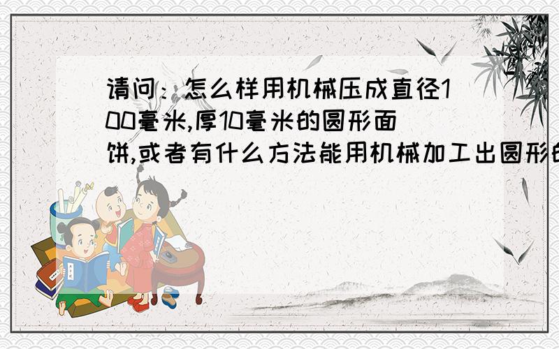 请问：怎么样用机械压成直径100毫米,厚10毫米的圆形面饼,或者有什么方法能用机械加工出圆形的面饼.