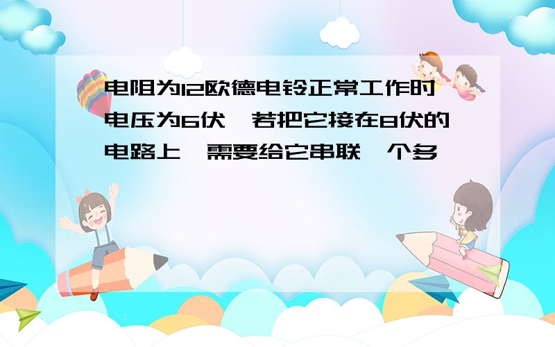 电阻为12欧德电铃正常工作时电压为6伏,若把它接在8伏的电路上,需要给它串联一个多