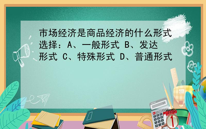 市场经济是商品经济的什么形式选择：A、一般形式 B、发达形式 C、特殊形式 D、普通形式