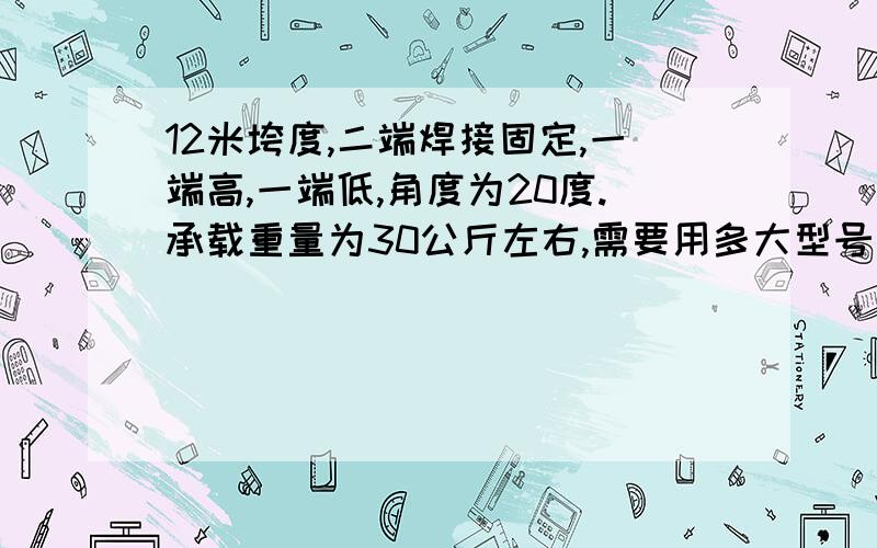 12米垮度,二端焊接固定,一端高,一端低,角度为20度.承载重量为30公斤左右,需要用多大型号工字钢.如题,不知道要用多大型号工字钢,