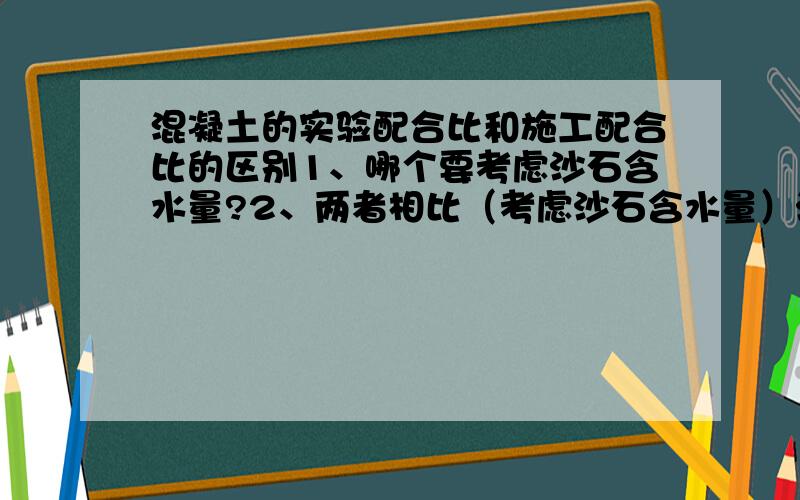 混凝土的实验配合比和施工配合比的区别1、哪个要考虑沙石含水量?2、两者相比（考虑沙石含水量）沙、石和水的用量哪个多（如何变动）?水灰比又没变?3、举个例子比如施工配合比C:S:G:W=30