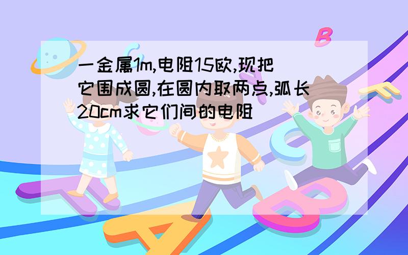 一金属1m,电阻15欧,现把它围成圆,在圆内取两点,弧长20cm求它们间的电阻