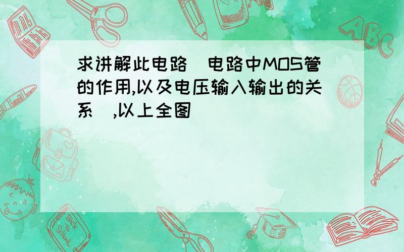 求讲解此电路（电路中MOS管的作用,以及电压输入输出的关系）,以上全图