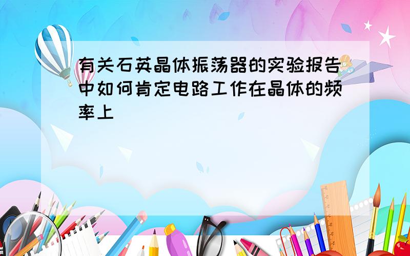 有关石英晶体振荡器的实验报告中如何肯定电路工作在晶体的频率上