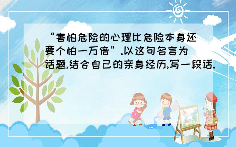 “害怕危险的心理比危险本身还要个怕一万倍”.以这句名言为话题,结合自己的亲身经历,写一段话.